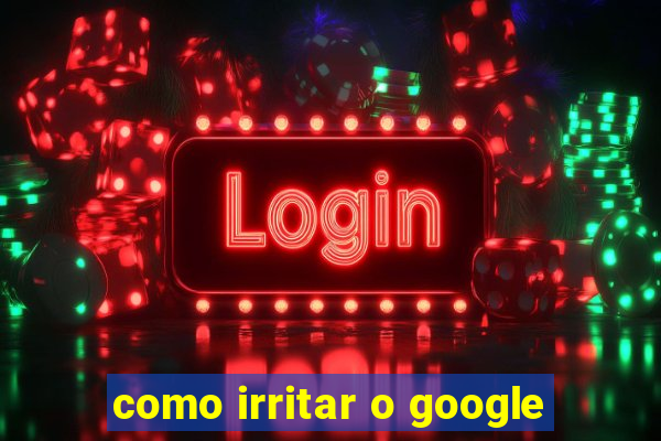 como irritar o google